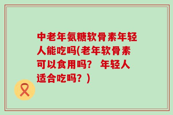 中老年氨糖软骨素年轻人能吃吗(老年软骨素可以食用吗？ 年轻人适合吃吗？)-第1张图片-氨糖科普网