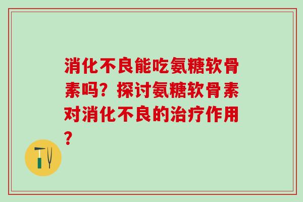 消化不良能吃氨糖软骨素吗？探讨氨糖软骨素对消化不良的治疗作用？-第1张图片-氨糖科普网
