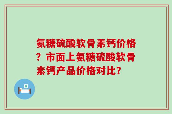 氨糖硫酸软骨素钙价格？市面上氨糖硫酸软骨素钙产品价格对比？-第1张图片-氨糖科普网