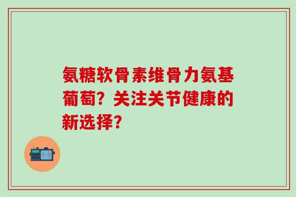氨糖软骨素维骨力氨基葡萄？关注关节健康的新选择？-第1张图片-氨糖科普网