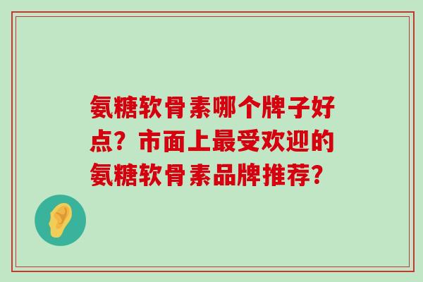 氨糖软骨素哪个牌子好点?市面上最受欢迎的氨糖软骨素品牌推荐?-第1张图片-氨糖科普网 氨糖软骨素哪个牌子好点?市面上最受欢迎的氨糖软骨素品牌推荐?-第1张图片-氨糖科普网