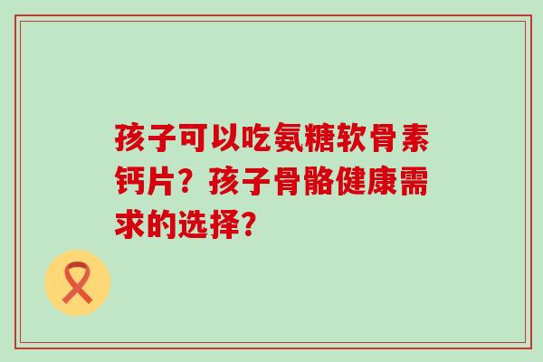 孩子可以吃氨糖软骨素钙片?孩子骨骼健康需求的选择?-第1张图片-氨糖科普网 孩子可以吃氨糖软骨素钙片?孩子骨骼健康需求的选择?-第1张图片-氨糖科普网