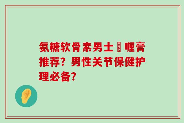 氨糖软骨素男士啫喱膏推荐?男性关节保健护理必备?-第1张图片-氨糖科普网 氨糖软骨素男士啫喱膏推荐?男性关节保健护理必备?-第1张图片-氨糖科普网