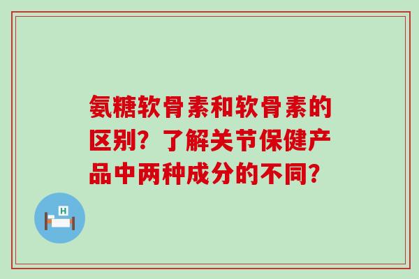 氨糖软骨素和软骨素的区别？了解关节保健产品中两种成分的不同？-第1张图片-氨糖科普网