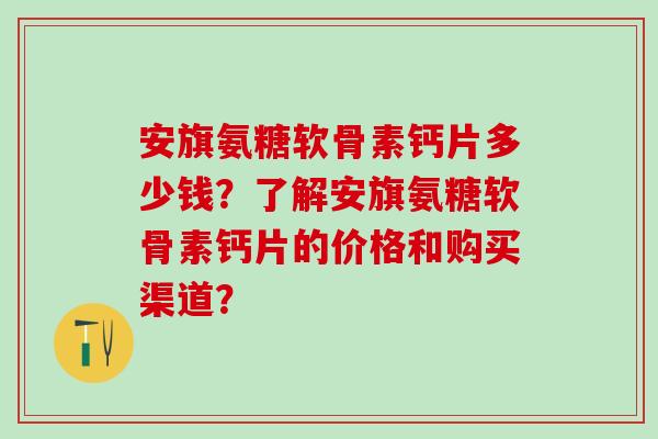 安旗氨糖软骨素钙片多少钱?了解安旗氨糖软骨素钙片的价格和购买渠道?-第1张图片-氨糖科普网 安旗氨糖软骨素钙片多少钱?了解安旗氨糖软骨素钙片的价格和购买渠道?-第1张图片-氨糖科普网