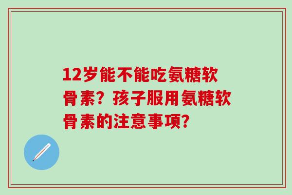 12岁能不能吃氨糖软骨素?孩子服用氨糖软骨素的注意事项?-第1张图片-氨糖科普网 12岁能不能吃氨糖软骨素?孩子服用氨糖软骨素的注意事项?-第1张图片-氨糖科普网