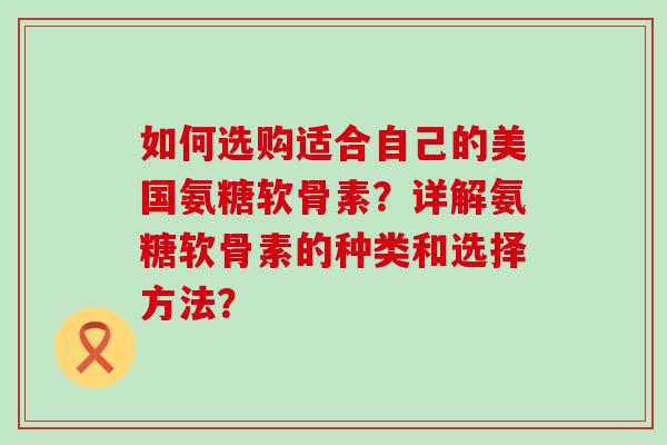 如何选购适合自己的美国氨糖软骨素？详解氨糖软骨素的种类和选择方法？-第1张图片-氨糖科普网