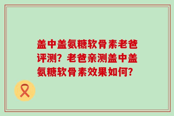 盖中盖氨糖软骨素老爸评测？老爸亲测盖中盖氨糖软骨素效果如何？-第1张图片-氨糖科普网