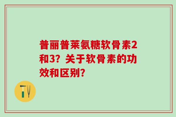 普丽普莱氨糖软骨素2和3？关于软骨素的功效和区别？-第1张图片-氨糖科普网