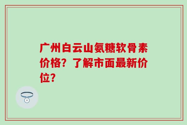 广州白云山氨糖软骨素价格?了解市面最新价位?-第1张图片-氨糖科普网 广州白云山氨糖软骨素价格?了解市面最新价位?-第1张图片-氨糖科普网