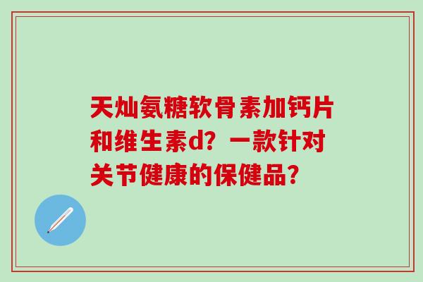 天灿氨糖软骨素加钙片和维生素d?一款针对关节健康的保健品?-第1张图片-氨糖科普网 天灿氨糖软骨素加钙片和维生素d?一款针对关节健康的保健品?-第1张图片-氨糖科普网
