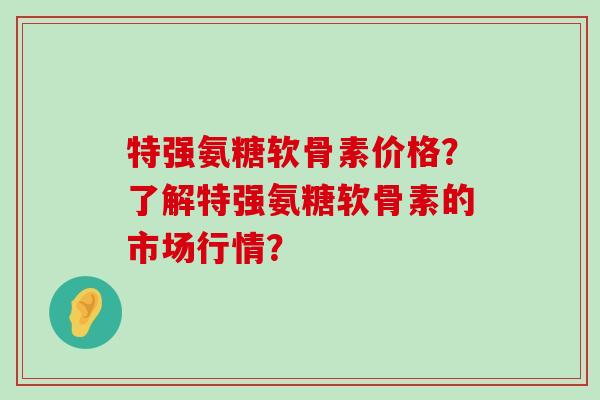 特强氨糖软骨素价格?了解特强氨糖软骨素的市场行情?-第1张图片-氨糖科普网 特强氨糖软骨素价格?了解特强氨糖软骨素的市场行情?-第1张图片-氨糖科普网