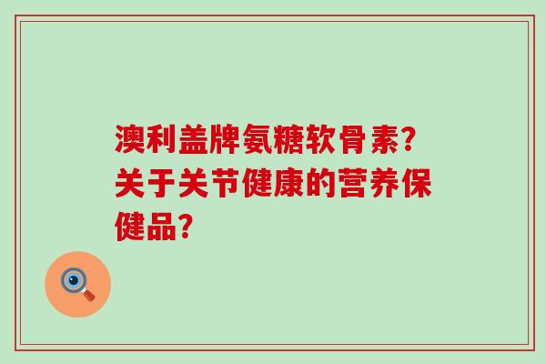 澳利盖牌氨糖软骨素？关于关节健康的营养保健品？-第1张图片-氨糖科普网