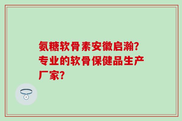 氨糖软骨素安徽启瀚?专业的软骨保健品生产厂家?-第1张图片-氨糖科普网 氨糖软骨素安徽启瀚?专业的软骨保健品生产厂家?-第1张图片-氨糖科普网
