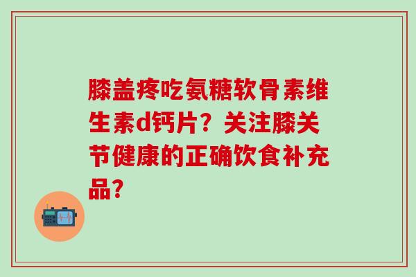 膝盖疼吃氨糖软骨素维生素d钙片?关注膝关节健康的正确饮食补充品?-第1张图片-氨糖科普网 膝盖疼吃氨糖软骨素维生素d钙片?关注膝关节健康的正确饮食补充品?-第1张图片-氨糖科普网