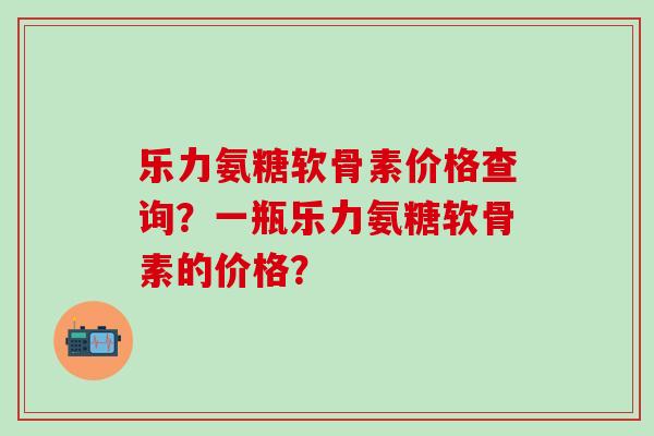 乐力氨糖软骨素价格查询?一瓶乐力氨糖软骨素的价格?-第1张图片-氨糖科普网 乐力氨糖软骨素价格查询?一瓶乐力氨糖软骨素的价格?-第1张图片-氨糖科普网