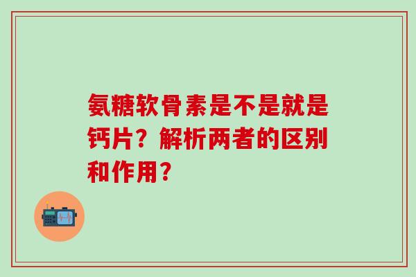 氨糖软骨素是不是就是钙片？解析两者的区别和作用？-第1张图片-氨糖科普网