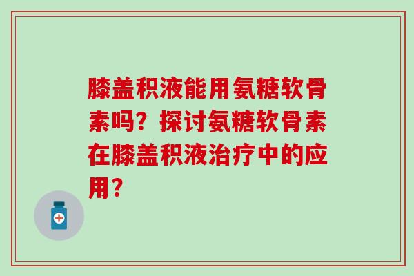 膝盖积液能用氨糖软骨素吗？探讨氨糖软骨素在膝盖积液治疗中的应用？-第1张图片-氨糖科普网