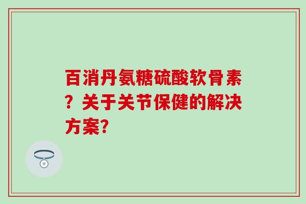 百消丹氨糖硫酸软骨素?关于关节保健的解决方案?-第1张图片-氨糖科普网 百消丹氨糖硫酸软骨素?关于关节保健的解决方案?-第1张图片-氨糖科普网