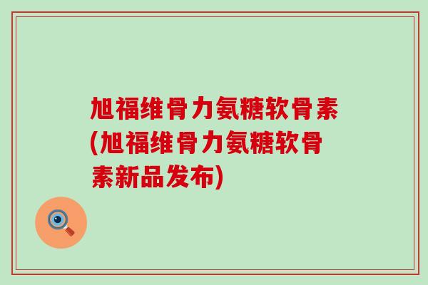 旭福维骨力氨糖软骨素(旭福维骨力氨糖软骨素新品发布)-第1张图片-氨糖科普网