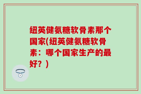 纽英健氨糖软骨素那个国家(纽英健氨糖软骨素：哪个国家生产的最好？)-第1张图片-氨糖科普网