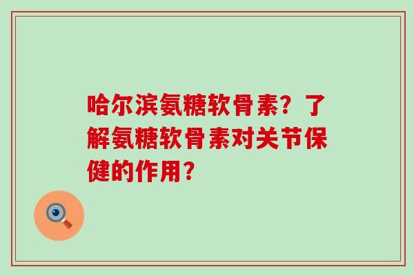 哈尔滨氨糖软骨素？了解氨糖软骨素对关节保健的作用？-第1张图片-氨糖科普网