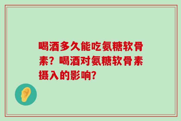 喝酒多久能吃氨糖软骨素？喝酒对氨糖软骨素摄入的影响？-第1张图片-氨糖科普网