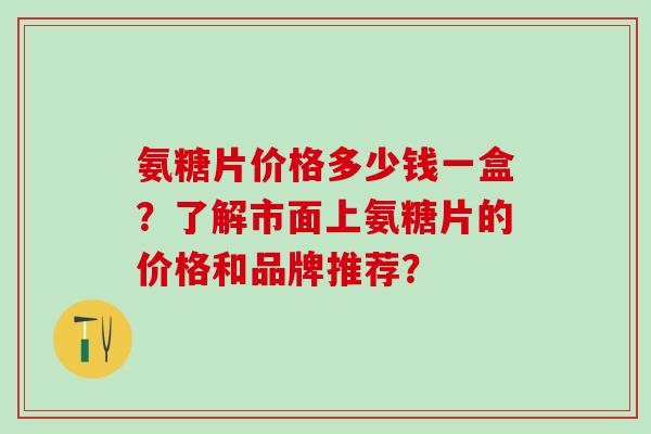 氨糖片价格多少钱一盒？了解市面上氨糖片的价格和品牌推荐？-第1张图片-氨糖科普网