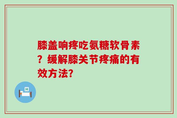 膝盖响疼吃氨糖软骨素?缓解膝关节疼痛的有效方法?-第1张图片-氨糖科普网 膝盖响疼吃氨糖软骨素?缓解膝关节疼痛的有效方法?-第1张图片-氨糖科普网