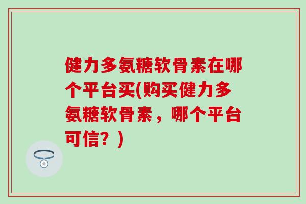 健力多氨糖软骨素在哪个平台买(购买健力多氨糖软骨素，哪个平台可信？)-第1张图片-氨糖科普网