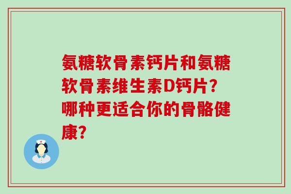 氨糖软骨素钙片和氨糖软骨素维生素D钙片？哪种更适合你的骨骼健康？-第1张图片-氨糖科普网