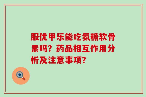 服优甲乐能吃氨糖软骨素吗?药品相互作用分析及注意事项?-第1张图片-氨糖科普网 服优甲乐能吃氨糖软骨素吗?药品相互作用分析及注意事项?-第1张图片-氨糖科普网