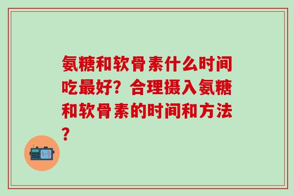 氨糖和软骨素什么时间吃最好?合理摄入氨糖和软骨素的时间和方法?-第1张图片-氨糖科普网 氨糖和软骨素什么时间吃最好?合理摄入氨糖和软骨素的时间和方法?-第1张图片-氨糖科普网