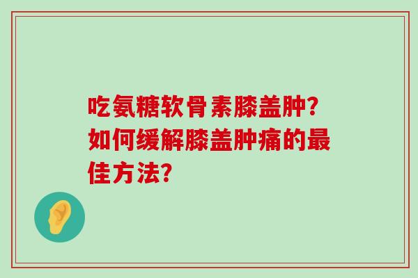 吃氨糖软骨素膝盖肿?如何缓解膝盖肿痛的最佳方法?-第1张图片-氨糖科普网 吃氨糖软骨素膝盖肿?如何缓解膝盖肿痛的最佳方法?-第1张图片-氨糖科普网