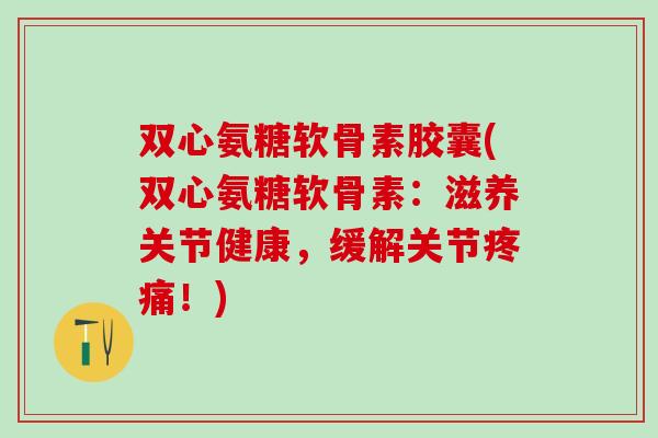 双心氨糖软骨素胶囊(双心氨糖软骨素:滋养关节健康,缓解关节疼痛!)-第1张图片-氨糖科普网 双心氨糖软骨素胶囊(双心氨糖软骨素:滋养关节健康,缓解关节疼痛!)-第1张图片-氨糖科普网