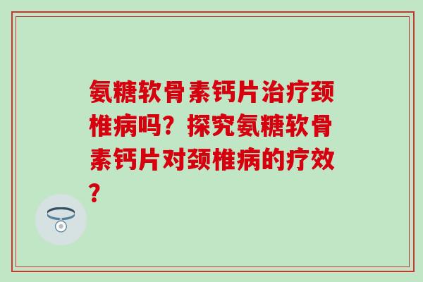 氨糖软骨素钙片治疗颈椎病吗？探究氨糖软骨素钙片对颈椎病的疗效？-第1张图片-氨糖科普网