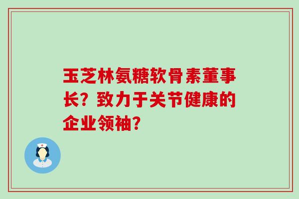 玉芝林氨糖软骨素董事长?致力于关节健康的企业领袖?-第1张图片-氨糖科普网 玉芝林氨糖软骨素董事长?致力于关节健康的企业领袖?-第1张图片-氨糖科普网