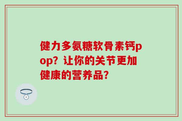 健力多氨糖软骨素钙pop？让你的关节更加健康的营养品？-第1张图片-氨糖科普网