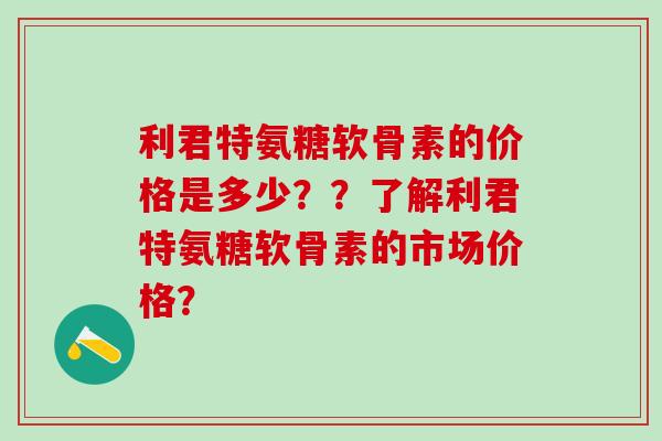 利君特氨糖软骨素的价格是多少？？了解利君特氨糖软骨素的市场价格？-第1张图片-氨糖科普网