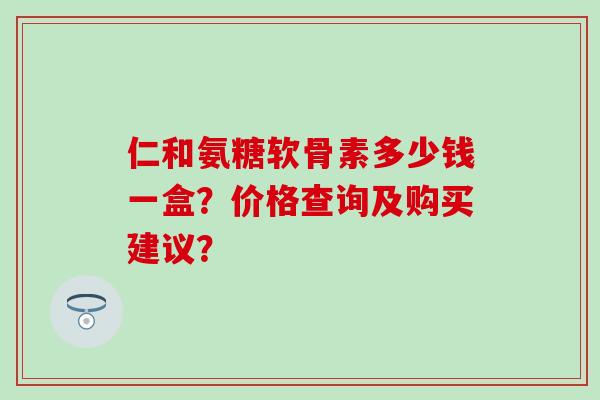 仁和氨糖软骨素多少钱一盒?价格查询及购买建议?-第1张图片-氨糖科普网 仁和氨糖软骨素多少钱一盒?价格查询及购买建议?-第1张图片-氨糖科普网