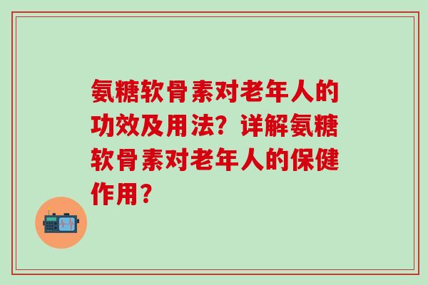 氨糖软骨素对老年人的功效及用法？详解氨糖软骨素对老年人的保健作用？-第1张图片-氨糖科普网
