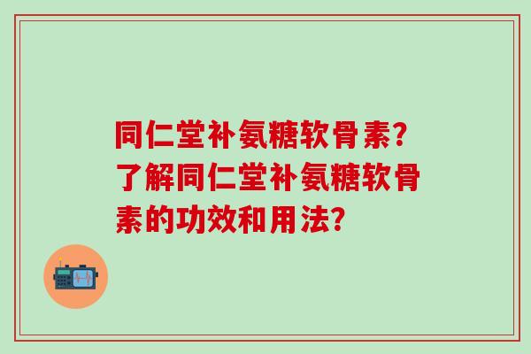 同仁堂补氨糖软骨素？了解同仁堂补氨糖软骨素的功效和用法？-第1张图片-氨糖科普网