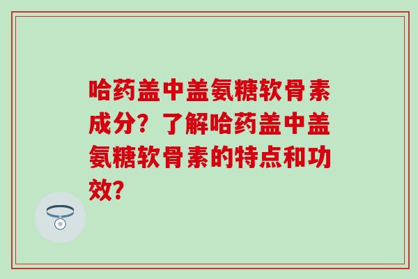 哈药盖中盖氨糖软骨素成分?了解哈药盖中盖氨糖软骨素的特点和功效?-第1张图片-氨糖科普网 哈药盖中盖氨糖软骨素成分?了解哈药盖中盖氨糖软骨素的特点和功效?-第1张图片-氨糖科普网