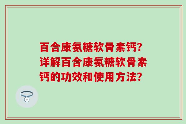 百合康氨糖软骨素钙？详解百合康氨糖软骨素钙的功效和使用方法？-第1张图片-氨糖科普网
