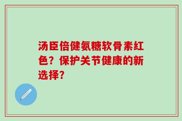 汤臣倍健氨糖软骨素红色？保护关节健康的新选择？-第1张图片-氨糖科普网