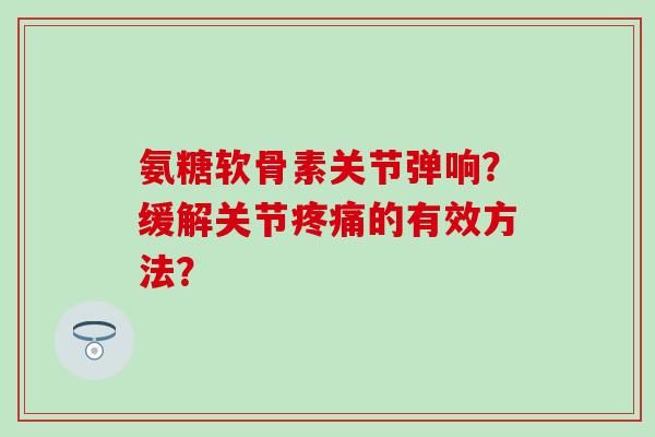 氨糖软骨素关节弹响?缓解关节疼痛的有效方法?-第1张图片-氨糖科普网 氨糖软骨素关节弹响?缓解关节疼痛的有效方法?-第1张图片-氨糖科普网