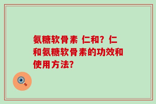 氨糖软骨素 仁和?仁和氨糖软骨素的功效和使用方法?-第1张图片-氨糖科普网 氨糖软骨素 仁和?仁和氨糖软骨素的功效和使用方法?-第1张图片-氨糖科普网
