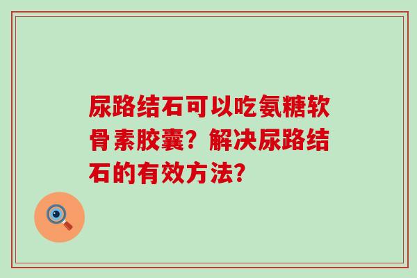 尿路结石可以吃氨糖软骨素胶囊?解决尿路结石的有效方法?-第1张图片-氨糖科普网 尿路结石可以吃氨糖软骨素胶囊?解决尿路结石的有效方法?-第1张图片-氨糖科普网