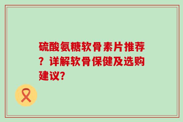 硫酸氨糖软骨素片推荐？详解软骨保健及选购建议？-第1张图片-氨糖科普网