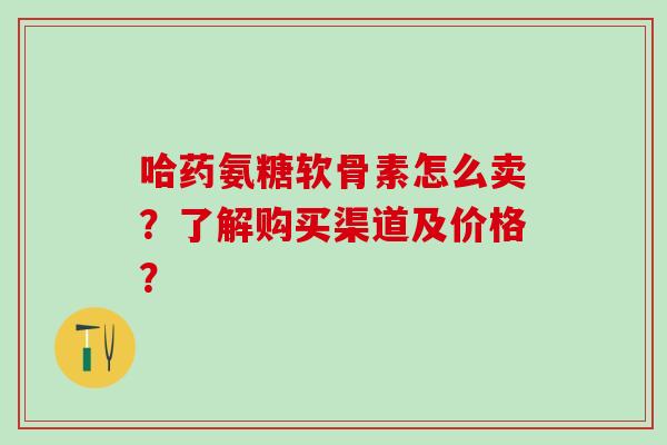 哈药氨糖软骨素怎么卖?了解购买渠道及价格?-第1张图片-氨糖科普网 哈药氨糖软骨素怎么卖?了解购买渠道及价格?-第1张图片-氨糖科普网